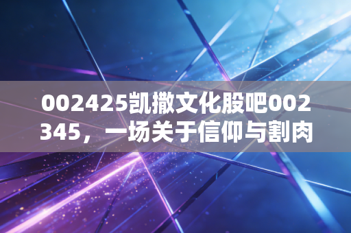 002425凯撒文化股吧002345，一场关于信仰与割肉的深度对话，在绝望中寻找价值的锚点