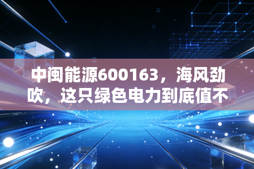 中闽能源600163，海风劲吹，这只绿色电力到底值不值得长期持有？
