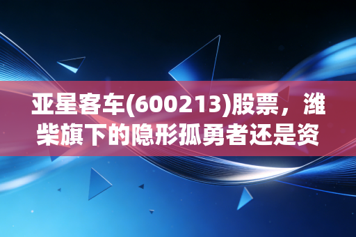 亚星客车(600213)股票，潍柴旗下的隐形孤勇者还是资本市场的小透明？深度剖析与投资思考
