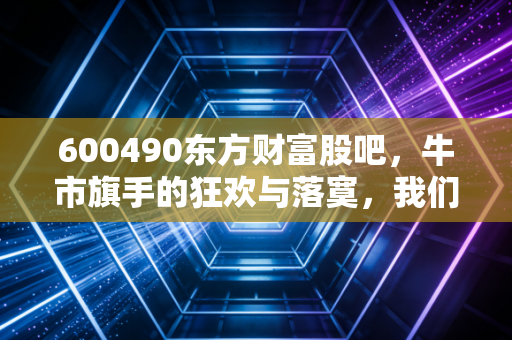 600490东方财富股吧，牛市旗手的狂欢与落寞，我们到底在期待什么？