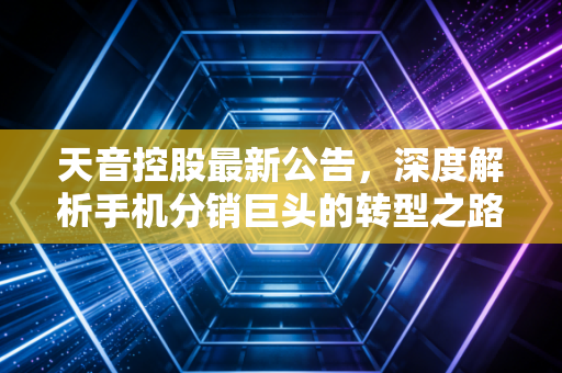 天音控股最新公告，深度解析手机分销巨头的转型之路与投资价值