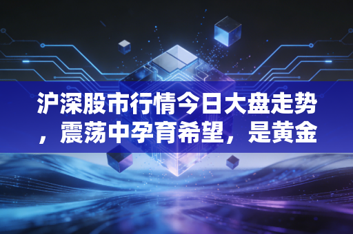沪深股市行情今日大盘走势，震荡中孕育希望，是黄金坑还是诱多陷阱？
