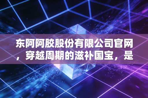 东阿阿胶股份有限公司官网，穿越周期的滋补国宝，是价值回归还是泡沫重演？