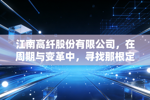 江南高纤股份有限公司，在周期与变革中，寻找那根定海神针