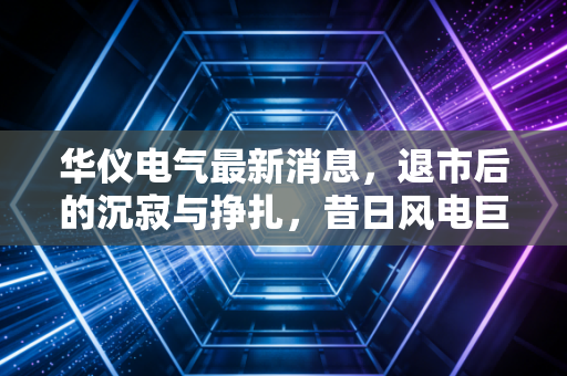 华仪电气最新消息，退市后的沉寂与挣扎，昔日风电巨头还能翻身吗？