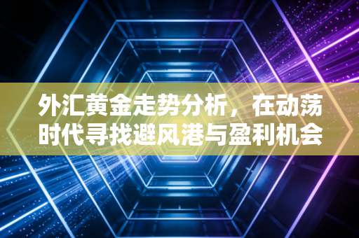 外汇黄金走势分析，在动荡时代寻找避风港与盈利机会