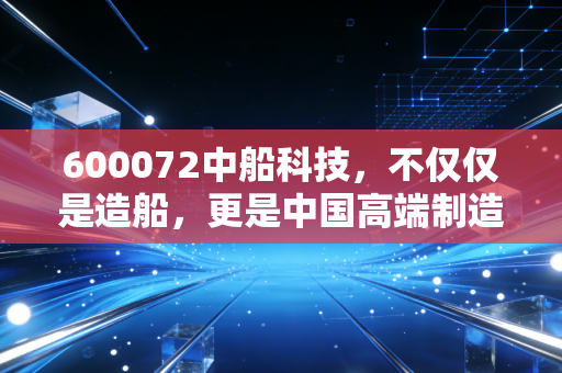 600072中船科技，不仅仅是造船，更是中国高端制造的一场豪赌与新生
