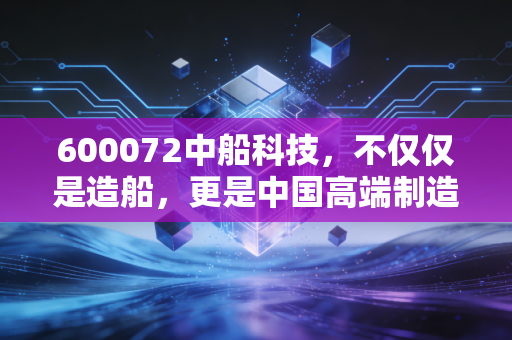 600072中船科技，不仅仅是造船，更是中国高端制造的一场豪赌与新生