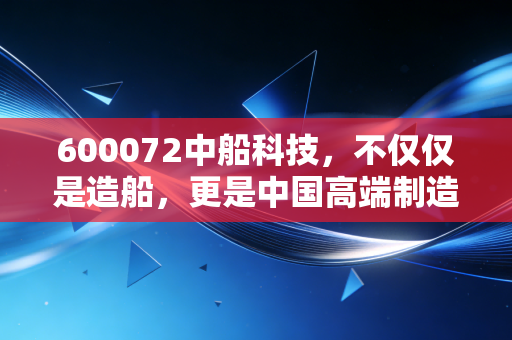 600072中船科技，不仅仅是造船，更是中国高端制造的一场豪赌与新生