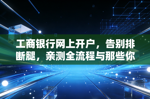 工商银行网上开户，告别排断腿，亲测全流程与那些你必须知道的潜规则