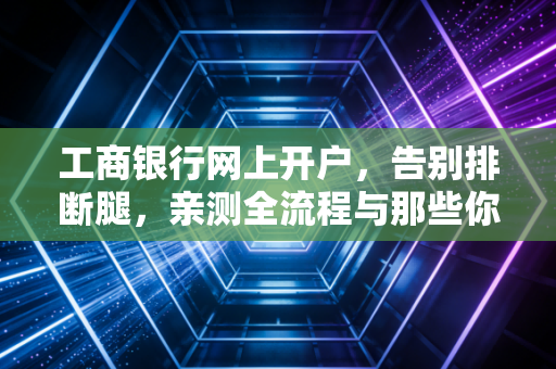 工商银行网上开户，告别排断腿，亲测全流程与那些你必须知道的潜规则