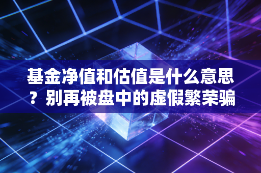 基金净值和估值是什么意思？别再被盘中的虚假繁荣骗了，搞懂这点才能真正赚到钱