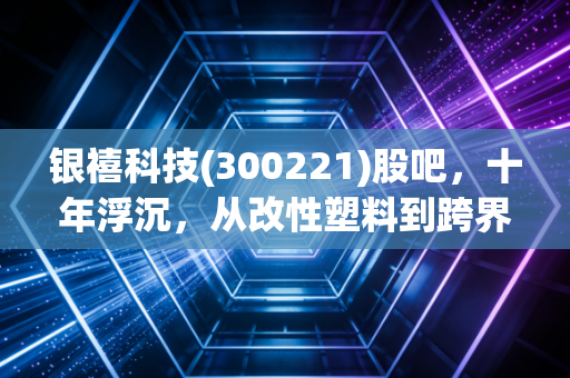 银禧科技(300221)股吧，十年浮沉，从改性塑料到跨界迷途，我们还能期待什么？