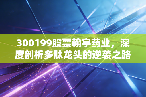 300199股票翰宇药业，深度剖析多肽龙头的逆袭之路，减肥药风口下的机遇与隐忧