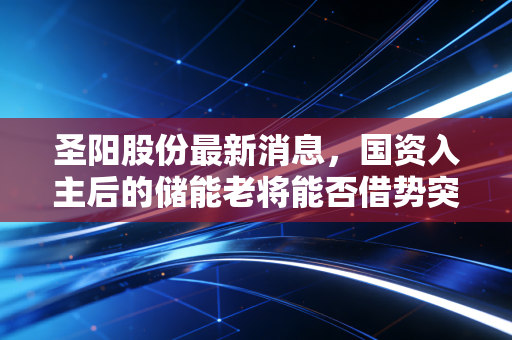圣阳股份最新消息，国资入主后的储能老将能否借势突围？深度解析与个人思考