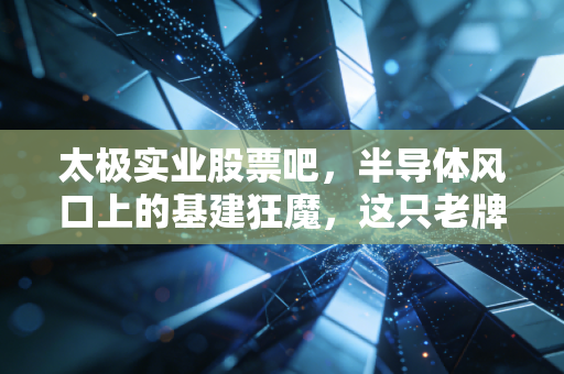 太极实业股票吧，半导体风口上的基建狂魔，这只老牌国企到底值不值得守？