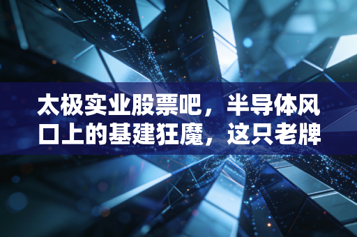 太极实业股票吧，半导体风口上的基建狂魔，这只老牌国企到底值不值得守？