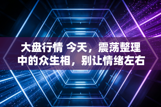 大盘行情 今天，震荡整理中的众生相，别让情绪左右了你的钱包