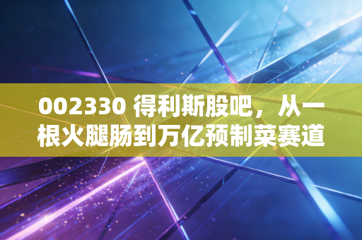 002330 得利斯股吧，从一根火腿肠到万亿预制菜赛道，我们该如何看待这只老牌肉企？