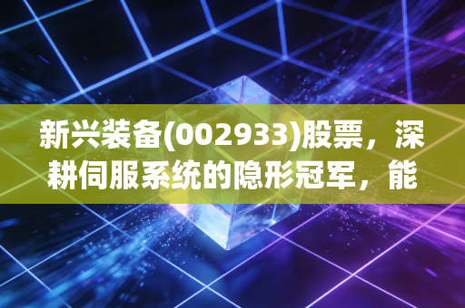 新兴装备(002933)股票，深耕伺服系统的隐形冠军，能否在资本浪潮中突围？