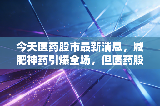 今天医药股市最新消息，减肥神药引爆全场，但医药股的真正翻身仗还得靠硬实力