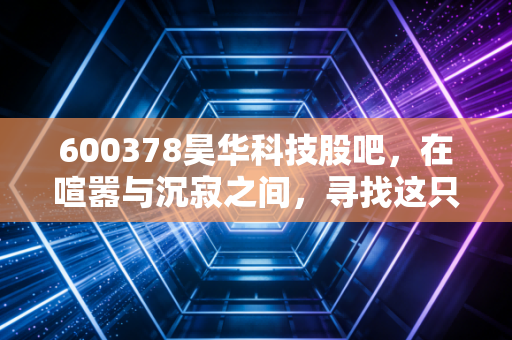 600378昊华科技股吧，在喧嚣与沉寂之间，寻找这只中字头化工巨头的真实价值