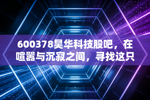 600378昊华科技股吧，在喧嚣与沉寂之间，寻找这只中字头化工巨头的真实价值
