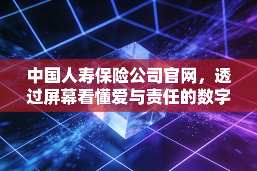 中国人寿保险公司官网，透过屏幕看懂爱与责任的数字堡垒