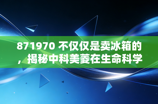 871970 不仅仅是卖冰箱的，揭秘中科美菱在生命科学赛道上的冷酷野心
