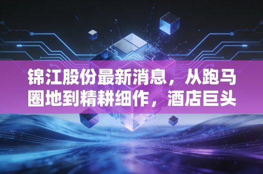 锦江股份最新消息，从跑马圈地到精耕细作，酒店巨头的下半场还能躺赢吗？