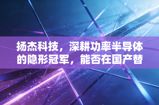 扬杰科技，深耕功率半导体的隐形冠军，能否在国产替代的下半场突围？