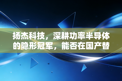 扬杰科技，深耕功率半导体的隐形冠军，能否在国产替代的下半场突围？