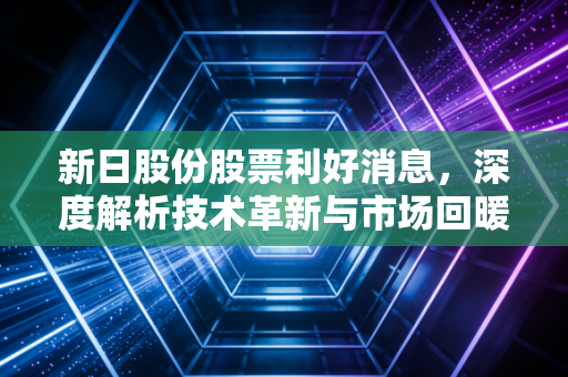 新日股份股票利好消息，深度解析技术革新与市场回暖背后的投资价值与未来机遇