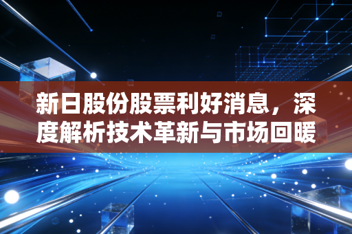 新日股份股票利好消息，深度解析技术革新与市场回暖背后的投资价值与未来机遇