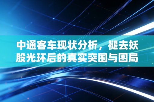 中通客车现状分析，褪去妖股光环后的真实突围与困局