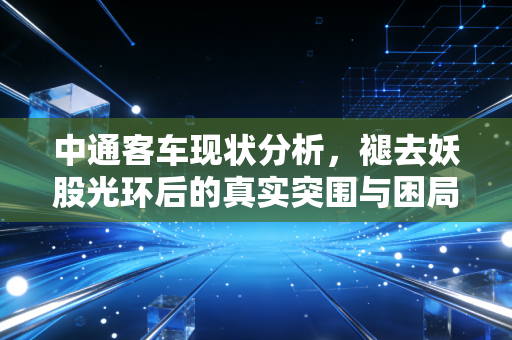 中通客车现状分析，褪去妖股光环后的真实突围与困局