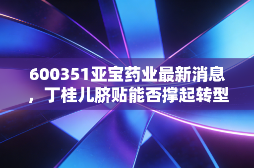 600351亚宝药业最新消息，丁桂儿脐贴能否撑起转型大旗？深度解析老牌药企的突围之路