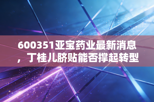 600351亚宝药业最新消息，丁桂儿脐贴能否撑起转型大旗？深度解析老牌药企的突围之路