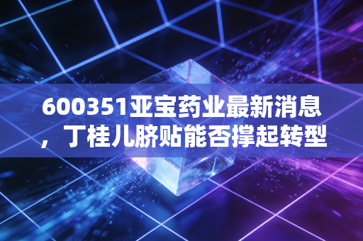 600351亚宝药业最新消息，丁桂儿脐贴能否撑起转型大旗？深度解析老牌药企的突围之路