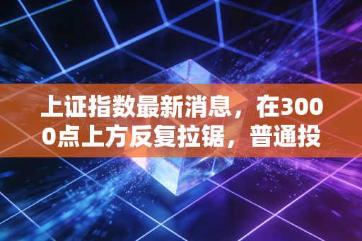 上证指数最新消息，在3000点上方反复拉锯，普通投资者该如何应对这种磨人行情？