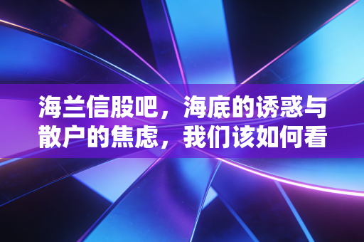 海兰信股吧,海底的诱惑与散户的焦虑,我们该如何看清海兰信的未来?