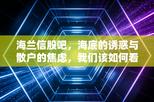 海兰信股吧，海底的诱惑与散户的焦虑，我们该如何看清海兰信的未来？