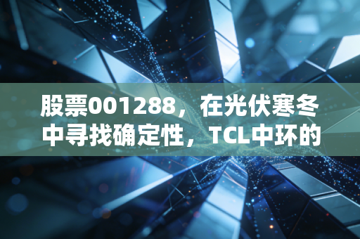 股票001288，在光伏寒冬中寻找确定性，TCL中环的熬与搏