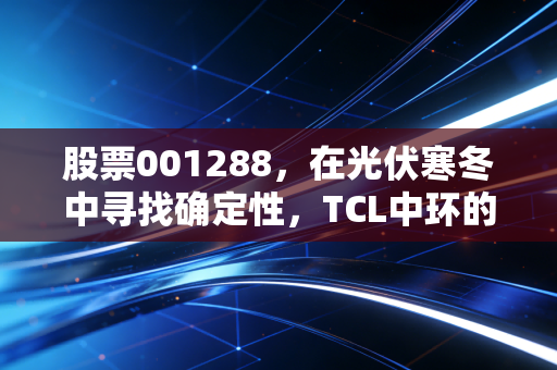 股票001288，在光伏寒冬中寻找确定性，TCL中环的熬与搏