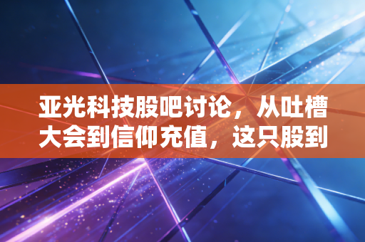 亚光科技股吧讨论，从吐槽大会到信仰充值，这只股到底能不能翻身？
