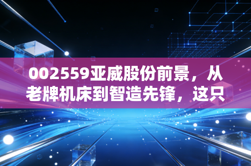 002559亚威股份前景，从老牌机床到智造先锋，这只隐形冠军还能翻起多大浪花？