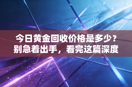今日黄金回收价格是多少？别急着出手，看完这篇深度分析再决定也不迟