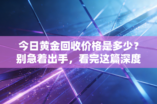 今日黄金回收价格是多少？别急着出手，看完这篇深度分析再决定也不迟