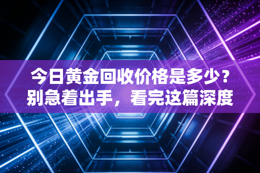 今日黄金回收价格是多少？别急着出手，看完这篇深度分析再决定也不迟