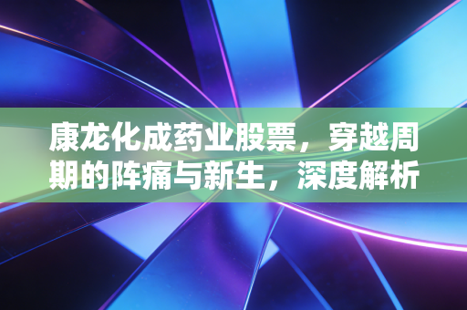 康龙化成药业股票，穿越周期的阵痛与新生，深度解析这只CXO龙头的未来估值逻辑